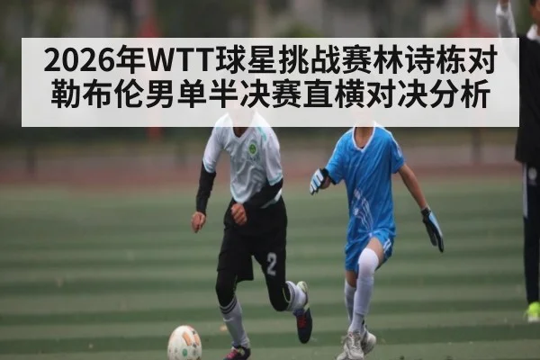 2026年WTT球星挑战赛林诗栋对勒布伦男单半决赛直横对决分析 - kaiyun