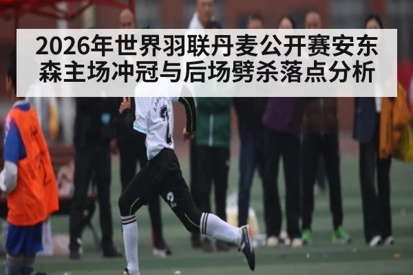 2026年世界羽联丹麦公开赛安东森主场冲冠与后场劈杀落点分析 - kaiyun