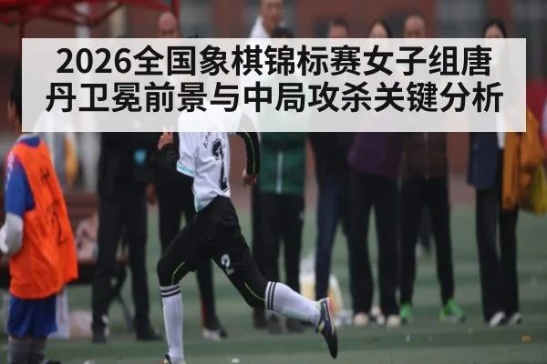 2026全国象棋锦标赛女子组唐丹卫冕前景与中局攻杀关键分析 - kaiyun